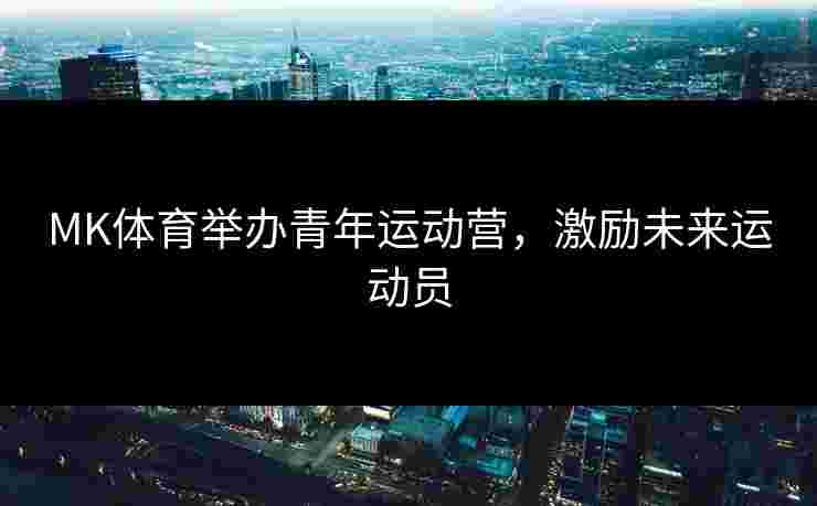 MK体育举办青年运动营，激励未来运动员
