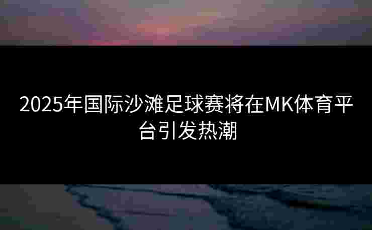2025年国际沙滩足球赛将在MK体育平台引发热潮