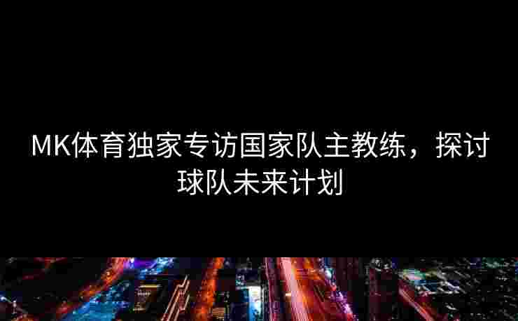 MK体育独家专访国家队主教练，探讨球队未来计划